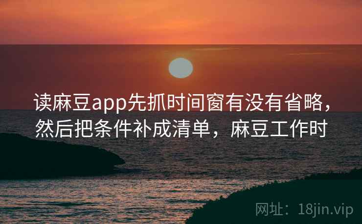 读麻豆app先抓时间窗有没有省略，然后把条件补成清单，麻豆工作时