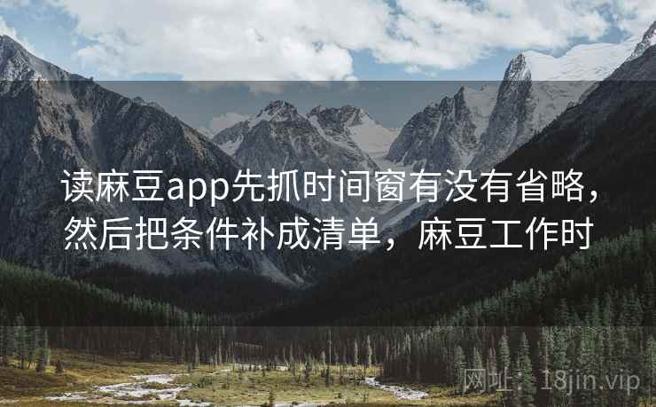 读麻豆app先抓时间窗有没有省略，然后把条件补成清单，麻豆工作时