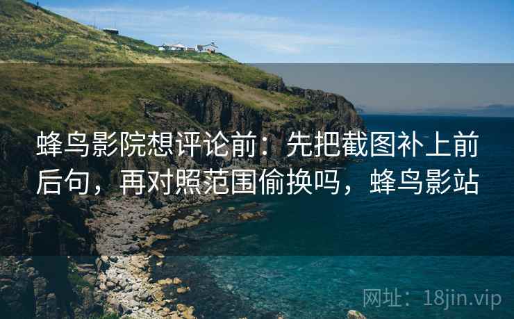 蜂鸟影院想评论前：先把截图补上前后句，再对照范围偷换吗，蜂鸟影站